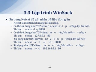 3.3 Lập trình WinSock
• Sử dụng Netcat để gửi nhận dữ liệu đơn giản
   – Netcat là một tiện ích mạng rất đa năng.
   – Có thể sử dụng như TCP server: nc.exe -v -l -p <cổng đợi kết nối>
     Thí dụ: nc.exe -l -p 8888
   – Có thể sử dụng như TCP client: nc -v <ip/tên miền> <cổng>
     Thí dụ: nc.exe 127.0.0.1 80
   – Sử dụng như UDP server: nc -v -l -u -p <cổng đợi kết nối>
     Thí dụ: nc.exe -v -l -u -p 8888
   – Sử dụng như UDP client: nc -v -u <ip/tên miền> <cổng>
   – Thí dụ: nc.exe -v -u 192.168.0.1 80




                                  96
 