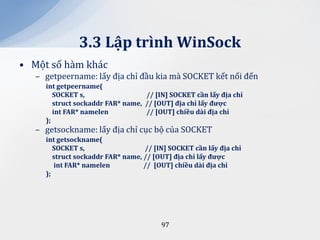 3.3 Lập trình WinSock
• Một số hàm khác
   – getpeername: lấy địa chỉ đầu kia mà SOCKET kết nối đến
     int getpeername(
        SOCKET s,                  // [IN] SOCKET cần lấy địa chỉ
        struct sockaddr FAR* name, // [OUT] địa chỉ lấy được
        int FAR* namelen           // [OUT] chiều d{i địa chỉ
     );
   – getsockname: lấy địa chỉ cục bộ của SOCKET
     int getsockname(
        SOCKET s,                  // [IN] SOCKET cần lấy địa chỉ
        struct sockaddr FAR* name, // [OUT] địa chỉ lấy được
        int FAR* namelen           // [OUT] chiều d{i địa chỉ
     );




                                        97
 