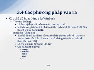 3.4 C|c phương ph|p v{o ra
• Các chế độ hoạt động của WinSock
   – Thread( Luồng):
      • Là đơn vị thực thi tuần tự của chương trình.
      • Mỗi chương trình có ít nhất một thread chính là thread bắt đầu
        thực hiện tại hàm main
   – Blocking (Đồng bộ):
      • Là chế độ mà các hàm vào ra sẽ chặn thread đến khi thao tác
        vào ra hoàn tất (các hàm vào ra sẽ không trở về cho đến khi
        thao tác hoàn tất).
      • Là chế độ mặc định của SOCKET
      • Các hàm ảnh hưởng:
           –   accept
           –   connect
           –   send
           –   recv
           –   ...


                                   98
 