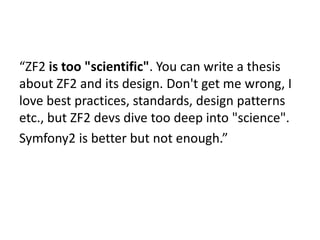 “ZF2 is too "scientific". You can write a thesis
about ZF2 and its design. Don't get me wrong, I
love best practices, standards, design patterns
etc., but ZF2 devs dive too deep into "science".
Symfony2 is better but not enough.”
 