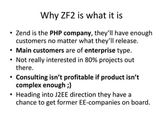 Why ZF2 is what it is
• Zend is the PHP company, they’ll have enough
  customers no matter what they’ll release.
• Main customers are of enterprise type.
• Not really interested in 80% projects out
  there.
• Consulting isn’t profitable if product isn’t
  complex enough ;)
• Heading into J2EE direction they have a
  chance to get former EE-companies on board.
 