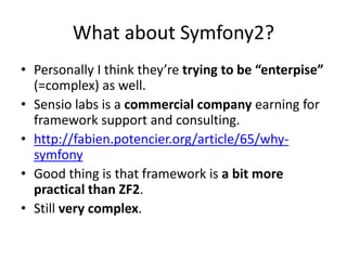What about Symfony2?
• Personally I think they’re trying to be “enterpise”
  (=complex) as well.
• Sensio labs is a commercial company earning for
  framework support and consulting.
• http://fabien.potencier.org/article/65/why-
  symfony
• Good thing is that framework is a bit more
  practical than ZF2.
• Still very complex.
 
