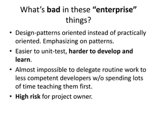 What’s bad in these “enterprise”
               things?
• Design-patterns oriented instead of practically
  oriented. Emphasizing on patterns.
• Easier to unit-test, harder to develop and
  learn.
• Almost impossible to delegate routine work to
  less competent developers w/o spending lots
  of time teaching them first.
• High risk for project owner.
 