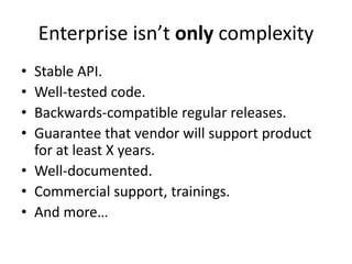 Enterprise isn’t only complexity
• Stable API.
• Well-tested code.
• Backwards-compatible regular releases.
• Guarantee that vendor will support product
  for at least X years.
• Well-documented.
• Commercial support, trainings.
• And more…
 