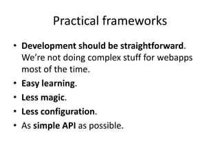 Practical frameworks
• Development should be straightforward.
  We’re not doing complex stuff for webapps
  most of the time.
• Easy learning.
• Less magic.
• Less configuration.
• As simple API as possible.
 