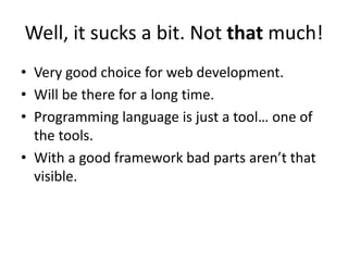 Well, it sucks a bit. Not that much!
• Very good choice for web development.
• Will be there for a long time.
• Programming language is just a tool… one of
  the tools.
• With a good framework bad parts aren’t that
  visible.
 