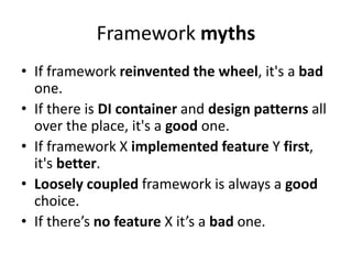 Framework myths
• If framework reinvented the wheel, it's a bad
  one.
• If there is DI container and design patterns all
  over the place, it's a good one.
• If framework X implemented feature Y first,
  it's better.
• Loosely coupled framework is always a good
  choice.
• If there’s no feature X it’s a bad one.
 