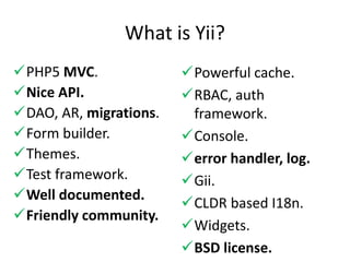 What is Yii?
PHP5 MVC.              Powerful cache.
Nice API.              RBAC, auth
DAO, AR, migrations.    framework.
Form builder.          Console.
Themes.                error handler, log.
Test framework.        Gii.
Well documented.
                        CLDR based I18n.
Friendly community.
                        Widgets.
                        BSD license.
 