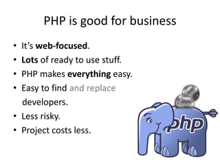 PHP is good for business
• It’s web-focused.
• Lots of ready to use stuff.
• PHP makes everything easy.
• Easy to find and replace
  developers.
• Less risky.
• Project costs less.
 