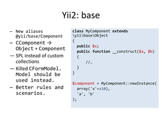 Yii2: base
— New aliases             class MyComponent extends
  @yii/base/Component     yiibaseObject
                          {
— CComponent →
                            public $x;
  Object + Component        public function __construct($a, $b)
— SPL instead of custom     {
  collections                   //…
— Killed CFormModel.        }
                          }
  Model should be
  used instead.
                          $component = MyComponent::newInstance(
— Better rules and          array('x'=>10),
  scenarios.                'a', 'b'
                          );
 