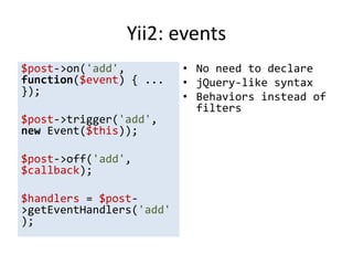 Yii2: events
$post->on('add',          • No need to declare
function($event) { ...    • jQuery-like syntax
});                       • Behaviors instead of
                            filters
$post->trigger('add',
new Event($this));

$post->off('add',
$callback);

$handlers = $post-
>getEventHandlers('add'
);
 