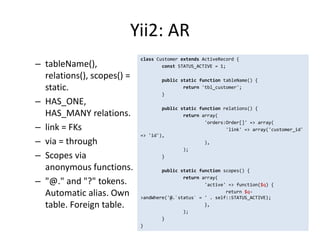 Yii2: AR
                            class Customer extends ActiveRecord {
– tableName(),                      const STATUS_ACTIVE = 1;

  relations(), scopes() =           public static function tableName() {
  static.                                   return 'tbl_customer';
                                    }
– HAS_ONE,
                                    public static function relations() {
  HAS_MANY relations.                       return array(
                                                    'orders:Order[]' => array(
– link = FKs                                                'link' => array('customer_id'
                            => 'id'),
– via = through                                     ),
                                            );
– Scopes via                        }

  anonymous functions.              public static function scopes() {
                                            return array(
– "@." and "?" tokens.                              'active' => function($q) {
  Automatic alias. Own                                      return $q-
                            >andWhere('@.`status` = ' . self::STATUS_ACTIVE);
  table. Foreign table.                             },
                                            );
                                    }
                            }
 