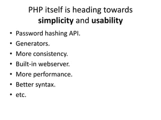 PHP itself is heading towards
          simplicity and usability
•   Password hashing API.
•   Generators.
•   More consistency.
•   Built-in webserver.
•   More performance.
•   Better syntax.
•   etc.
 