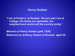 Henry Grattan

“I am at Foster’s, at Dunleer. His son and I are at
   College; the family are agreeable, the
   neighborhood social and the country pretty.”

Memoirs of Henry Grattan (p48, 1839)
Reference to Anthony Kearns of Dunleer, aged 25.
 