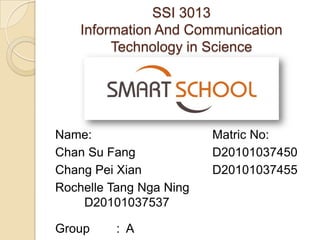 SSI 3013
    Information And Communication
         Technology in Science




Name:                    Matric No:
Chan Su Fang             D20101037450
Chang Pei Xian           D20101037455
Rochelle Tang Nga Ning
    D20101037537

Group     : A
 