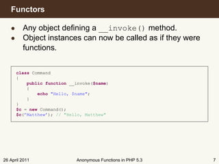 Functors

   • Any object deﬁning a __invoke() method.
   • Object instances can now be called as if they were
     functions.


      class Command
      {
          public function __invoke($name)
          {
              echo "Hello, $name";
          }
      }
      $c = new Command();
      $c(’Matthew’); // "Hello, Matthew"




26 April 2011               Anonymous Functions in PHP 5.3   7
 