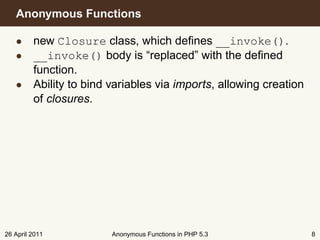 Anonymous Functions

   • new Closure class, which deﬁnes __invoke().
   • __invoke() body is “replaced” with the deﬁned
     function.
   • Ability to bind variables via imports, allowing creation
     of closures.




26 April 2011         Anonymous Functions in PHP 5.3            8
 