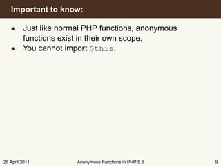 Important to know:

   • Just like normal PHP functions, anonymous
     functions exist in their own scope.
   • You cannot import $this.




26 April 2011       Anonymous Functions in PHP 5.3   9
 