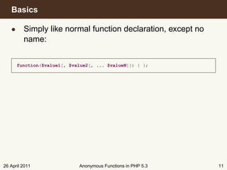 Basics

   • Simply like normal function declaration, except no
     name:


      function($value1[, $value2[, ... $valueN]]) { };




26 April 2011               Anonymous Functions in PHP 5.3   11
 