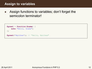 Assign to variables

   • Assign functions to variables; don’t forget the
     semicolon terminator!


      $greet = function($name) {
          echo "Hello, $name";
      };

      $greet(’Matthew’); // "Hello, Matthew"




26 April 2011               Anonymous Functions in PHP 5.3   12
 