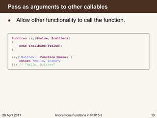 Pass as arguments to other callables

   • Allow other functionality to call the function.


      function say($value, $callback)
      {
          echo $callback($value);
      }

      say(’Matthew’, function($name) {
          return "Hello, $name";
      }); // "Hello, Matthew"




26 April 2011               Anonymous Functions in PHP 5.3   13
 