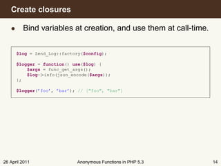 Create closures

   • Bind variables at creation, and use them at call-time.


      $log = Zend_Log::factory($config);

      $logger = function() use($log) {
          $args = func_get_args();
          $log->info(json_encode($args));
      };

      $logger(’foo’, ’bar’); // ["foo", "bar"]




26 April 2011               Anonymous Functions in PHP 5.3    14
 