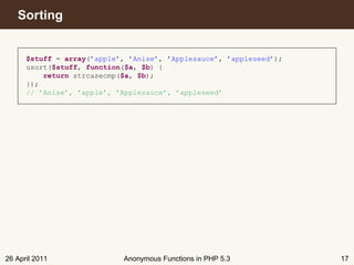 Sorting


      $stuff = array(’apple’, ’Anise’, ’Applesauce’, ’appleseed’);
      usort($stuff, function($a, $b) {
          return strcasecmp($a, $b);
      });
      // ’Anise’, ’apple’, ’Applesauce’, ’appleseed’




26 April 2011               Anonymous Functions in PHP 5.3           17
 