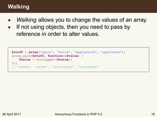 Walking

   • Walking allows you to change the values of an array.
   • If not using objects, then you need to pass by
     reference in order to alter values.


      $stuff = array(’apple’, ’Anise’, ’Applesauce’, ’appleseed’);
      array_walk($stuff, function(&$value) {
          $value = strtoupper($value);
      });
      // ’APPLE’, ’ANISE’, ’APPLESAUCE’, ’APPLESEED’




26 April 2011               Anonymous Functions in PHP 5.3           18
 