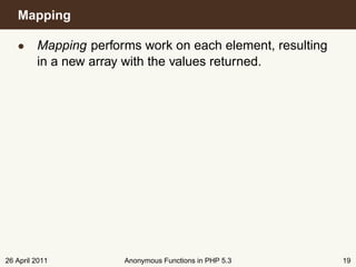 Mapping

   • Mapping performs work on each element, resulting
     in a new array with the values returned.




26 April 2011       Anonymous Functions in PHP 5.3      19
 