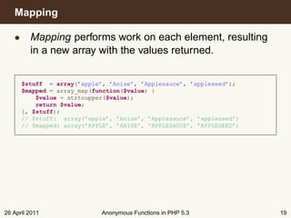 Mapping

   • Mapping performs work on each element, resulting
     in a new array with the values returned.


      $stuff = array(’apple’, ’Anise’, ’Applesauce’, ’appleseed’);
      $mapped = array_map(function($value) {
          $value = strtoupper($value);
          return $value;
      }, $stuff);
      // $stuff: array(’apple’, ’Anise’, ’Applesauce’, ’appleseed’)
      // $mapped: array(’APPLE’, ’ANISE’, ’APPLESAUCE’, ’APPLESEED’)




26 April 2011               Anonymous Functions in PHP 5.3             19
 