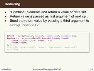 Reducing

   • “Combine” elements and return a value or data set.
   • Return value is passed as ﬁrst argument of next call.
   • Seed the return value by passing a third argument to
     array_reduce().


      $stuff = array(’apple’, ’Anise’, ’Applesauce’, ’appleseed’);
      $reduce = array_reduce($stuff, function($count, $input) {
          $count += substr_count($input, ’a’);
          return $count;
      }, 0);
      // $stuff: array(’apple’, ’Anise’, ’Applesauce’, ’appleseed’)
      // $reduce: 3




26 April 2011               Anonymous Functions in PHP 5.3            20
 