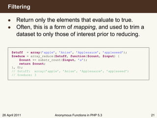 Filtering

   • Return only the elements that evaluate to true.
   • Often, this is a form of mapping, and used to trim a
     dataset to only those of interest prior to reducing.


      $stuff = array(’apple’, ’Anise’, ’Applesauce’, ’appleseed’);
      $reduce = array_reduce($stuff, function($count, $input) {
          $count += substr_count($input, ’a’);
          return $count;
      }, 0);
      // $stuff: array(’apple’, ’Anise’, ’Applesauce’, ’appleseed’)
      // $reduce: 3




26 April 2011               Anonymous Functions in PHP 5.3            21
 