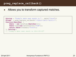 preg_replace_callback()

   • Allows you to transform captured matches.


      $string = "Today’s date next month is " . date(’Y-m-d’);
      $fixed = preg_replace_callback(’/(d{4}-d{2}-d{2})/’,
      function($matches) {
          $date = new DateTime($matches[1]);
          $date->add(new DateInterval(’P1M’));
          return $date->format(’Y-m-d’);
      }, $string);
      // "Today’s date next month is 2011-05-26"




26 April 2011               Anonymous Functions in PHP 5.3       23
 