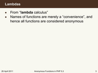 Lambdas

   • From “lambda calculus”
   • Names of functions are merely a “convenience”, and
     hence all functions are considered anonymous




26 April 2011       Anonymous Functions in PHP 5.3        3
 