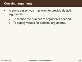 Currying arguments

   • In some cases, you may want to provide default
     arguments:
         • To reduce the number of arguments needed.
         • To supply values for optional arguments.




26 April 2011         Anonymous Functions in PHP 5.3   24
 