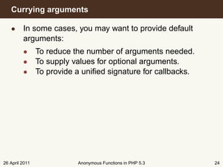 Currying arguments

   • In some cases, you may want to provide default
     arguments:
         • To reduce the number of arguments needed.
         • To supply values for optional arguments.
         • To provide a uniﬁed signature for callbacks.




26 April 2011          Anonymous Functions in PHP 5.3     24
 