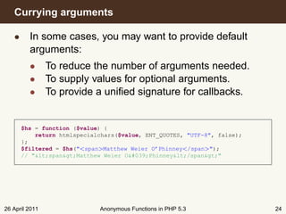 Currying arguments

   • In some cases, you may want to provide default
     arguments:
         • To reduce the number of arguments needed.
         • To supply values for optional arguments.
         • To provide a uniﬁed signature for callbacks.


      $hs = function ($value) {
          return htmlspecialchars($value, ENT_QUOTES, "UTF-8", false);
      };
      $filtered = $hs("<span>Matthew Weier O’Phinney</span>");
      // "<span>Matthew Weier O'Phinney</span>"




26 April 2011               Anonymous Functions in PHP 5.3               24
 