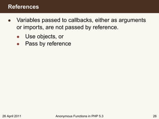 References

   • Variables passed to callbacks, either as arguments
     or imports, are not passed by reference.
         • Use objects, or
         • Pass by reference




26 April 2011         Anonymous Functions in PHP 5.3      26
 