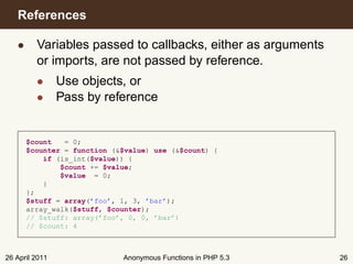 References

   • Variables passed to callbacks, either as arguments
     or imports, are not passed by reference.
         • Use objects, or
         • Pass by reference


      $count   = 0;
      $counter = function (&$value) use (&$count) {
          if (is_int($value)) {
              $count += $value;
              $value = 0;
          }
      };
      $stuff = array(’foo’, 1, 3, ’bar’);
      array_walk($stuff, $counter);
      // $stuff: array(’foo’, 0, 0, ’bar’)
      // $count: 4



26 April 2011               Anonymous Functions in PHP 5.3   26
 