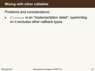 Mixing with other callables

   Problems and considerations:
   • Closure is an “implementation detail”; typehinting
     on it excludes other callback types.




26 April 2011        Anonymous Functions in PHP 5.3       27
 
