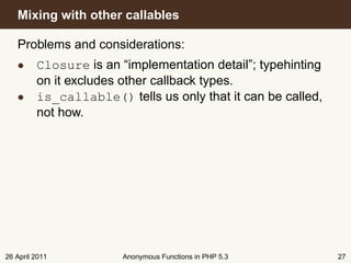 Mixing with other callables

   Problems and considerations:
   • Closure is an “implementation detail”; typehinting
     on it excludes other callback types.
   • is_callable() tells us only that it can be called,
     not how.




26 April 2011       Anonymous Functions in PHP 5.3        27
 