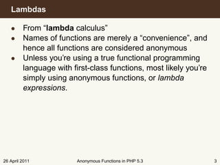Lambdas

   • From “lambda calculus”
   • Names of functions are merely a “convenience”, and
     hence all functions are considered anonymous
   • Unless you’re using a true functional programming
     language with ﬁrst-class functions, most likely you’re
     simply using anonymous functions, or lambda
     expressions.




26 April 2011        Anonymous Functions in PHP 5.3           3
 