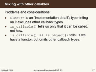 Mixing with other callables

   Problems and considerations:
   • Closure is an “implementation detail”; typehinting
     on it excludes other callback types.
   • is_callable() tells us only that it can be called,
     not how.
   • is_callable() && is_object() tells us we
     have a functor, but omits other callback types.




26 April 2011       Anonymous Functions in PHP 5.3        27
 