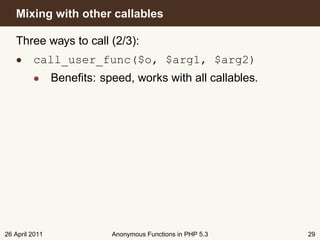 Mixing with other callables

   Three ways to call (2/3):
   • call_user_func($o, $arg1, $arg2)
         • Beneﬁts: speed, works with all callables.




26 April 2011           Anonymous Functions in PHP 5.3   29
 