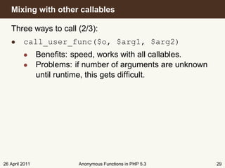 Mixing with other callables

   Three ways to call (2/3):
   • call_user_func($o, $arg1, $arg2)
         • Beneﬁts: speed, works with all callables.
         • Problems: if number of arguments are unknown
           until runtime, this gets difﬁcult.




26 April 2011         Anonymous Functions in PHP 5.3      29
 