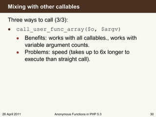 Mixing with other callables

   Three ways to call (3/3):
   • call_user_func_array($o, $argv)
         • Beneﬁts: works with all callables., works with
           variable argument counts.
         • Problems: speed (takes up to 6x longer to
           execute than straight call).




26 April 2011           Anonymous Functions in PHP 5.3      30
 