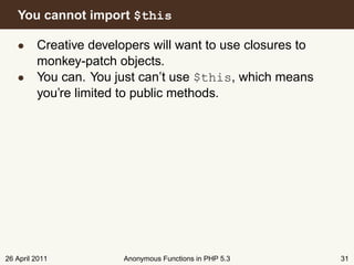 You cannot import $this

   • Creative developers will want to use closures to
     monkey-patch objects.
   • You can. You just can’t use $this, which means
     you’re limited to public methods.




26 April 2011       Anonymous Functions in PHP 5.3      31
 