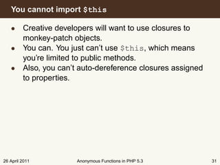 You cannot import $this

   • Creative developers will want to use closures to
     monkey-patch objects.
   • You can. You just can’t use $this, which means
     you’re limited to public methods.
   • Also, you can’t auto-dereference closures assigned
     to properties.




26 April 2011       Anonymous Functions in PHP 5.3        31
 