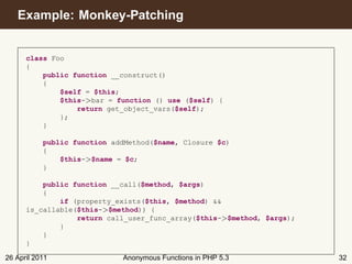 Example: Monkey-Patching


      class Foo
      {
          public function __construct()
          {
              $self = $this;
              $this->bar = function () use ($self) {
                  return get_object_vars($self);
              };
          }

           public function addMethod($name, Closure $c)
           {
               $this->$name = $c;
           }

          public function __call($method, $args)
          {
              if (property_exists($this, $method) &&
      is_callable($this->$method)) {
                  return call_user_func_array($this->$method, $args);
              }
          }
      }

26 April 2011                Anonymous Functions in PHP 5.3             32
 