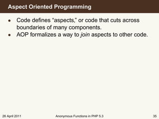 Aspect Oriented Programming

   • Code deﬁnes “aspects,” or code that cuts across
     boundaries of many components.
   • AOP formalizes a way to join aspects to other code.




26 April 2011        Anonymous Functions in PHP 5.3        35
 
